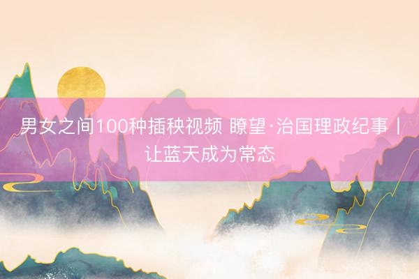 男女之间100种插秧视频 瞭望·治国理政纪事丨让蓝天成为常态