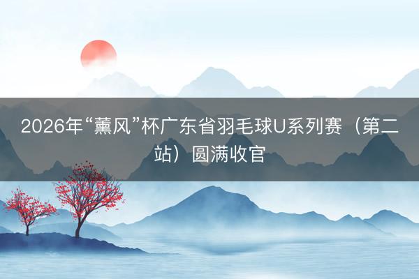 2026年“薰风”杯广东省羽毛球U系列赛（第二站）圆满收官