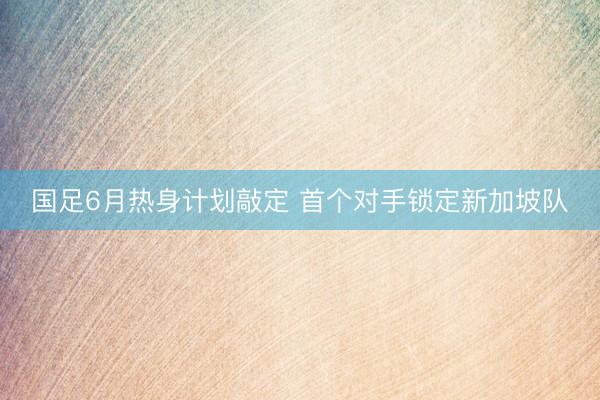 国足6月热身计划敲定 首个对手锁定新加坡队