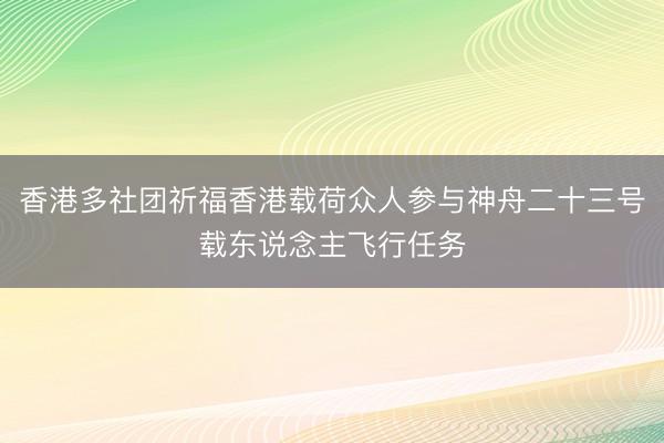 香港多社团祈福香港载荷众人参与神舟二十三号载东说念主飞行任务