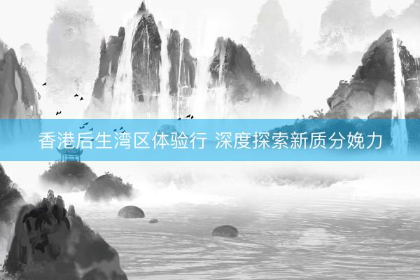 香港后生湾区体验行 深度探索新质分娩力