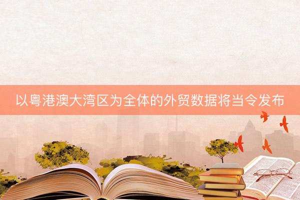 以粤港澳大湾区为全体的外贸数据将当令发布