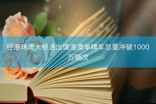经港珠澳大桥进出境港澳单牌车总量冲破1000万辆次