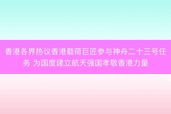 香港各界热议香港载荷巨匠参与神舟二十三号任务 为国度建立航天强国孝敬香港力量