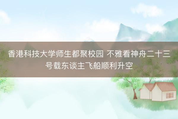 香港科技大学师生都聚校园 不雅看神舟二十三号载东谈主飞船顺利升空
