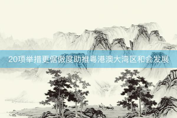 20项举措更倨傲度助推粤港澳大湾区和会发展