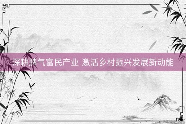 深耕脾气富民产业 激活乡村振兴发展新动能