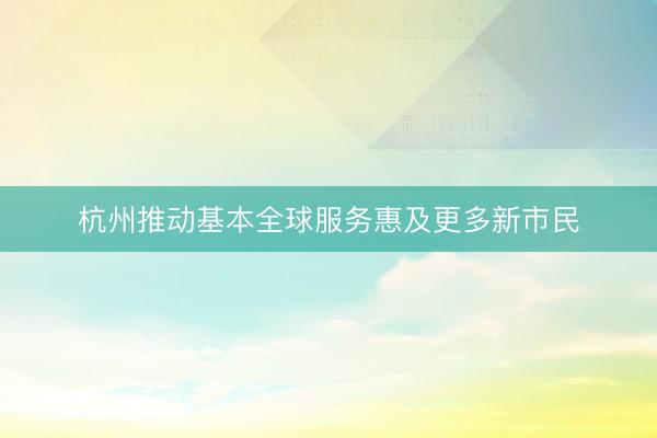 杭州推动基本全球服务惠及更多新市民