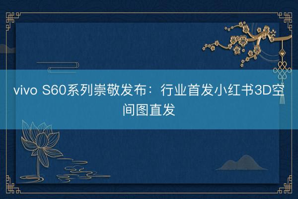 vivo S60系列崇敬发布：行业首发小红书3D空间图直发