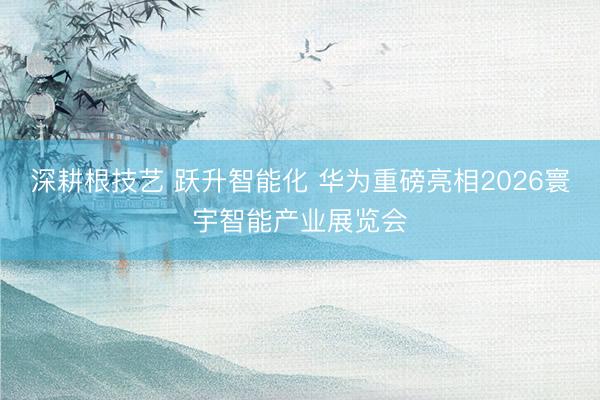 深耕根技艺 跃升智能化 华为重磅亮相2026寰宇智能产业展览会