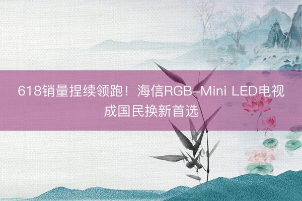 618销量捏续领跑!海信RGB-Mini LED电视成国民换新首选