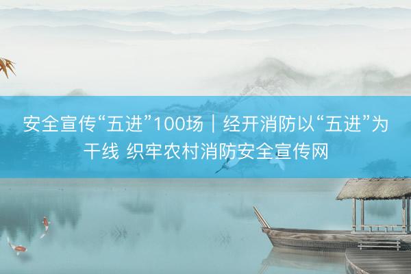 安全宣传“五进”100场｜经开消防以“五进”为干线 织牢农村消防安全宣传网