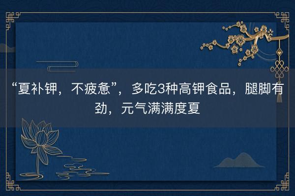 “夏补钾，不疲惫”，多吃3种高钾食品，腿脚有劲，元气满满度夏