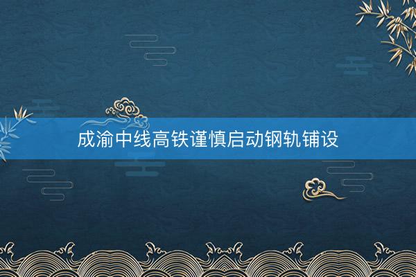 成渝中线高铁谨慎启动钢轨铺设