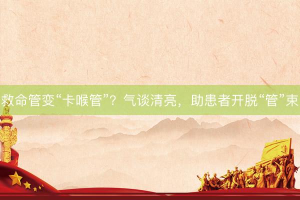 救命管变“卡喉管”？气谈清亮，助患者开脱“管”束