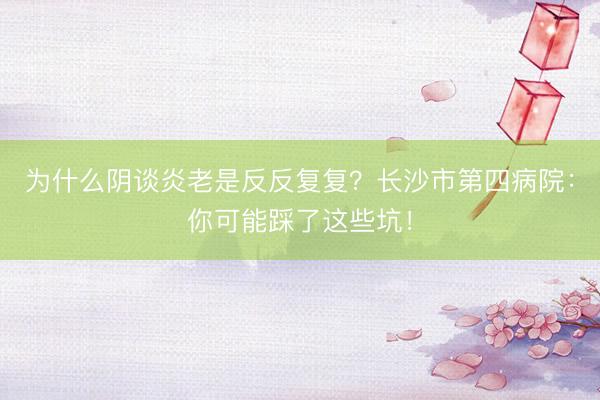 为什么阴谈炎老是反反复复？长沙市第四病院：你可能踩了这些坑！