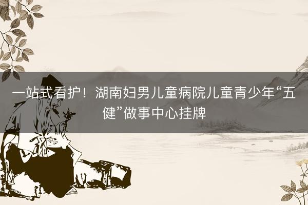 一站式看护！湖南妇男儿童病院儿童青少年“五健”做事中心挂牌