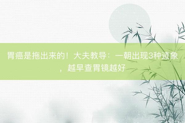 胃癌是拖出来的！大夫教导：一朝出现3种迹象，越早查胃镜越好