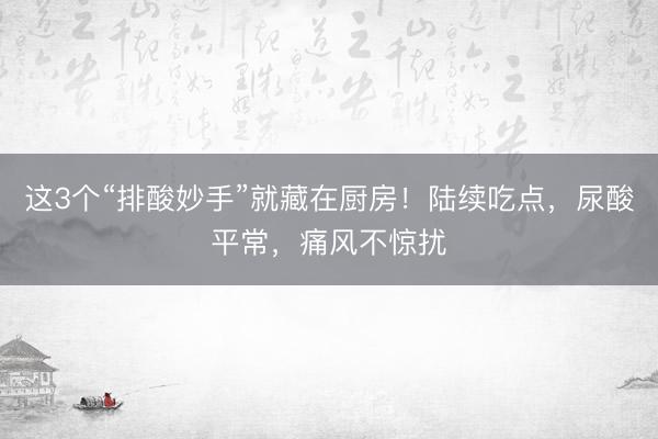 这3个“排酸妙手”就藏在厨房！陆续吃点，尿酸平常，痛风不惊扰