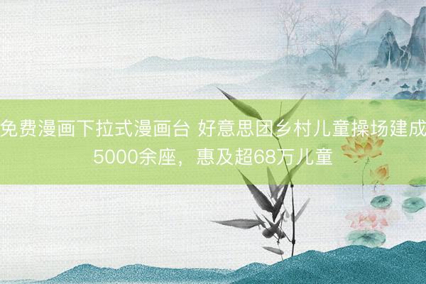 免费漫画下拉式漫画台 好意思团乡村儿童操场建成5000余座，惠及超68万儿童