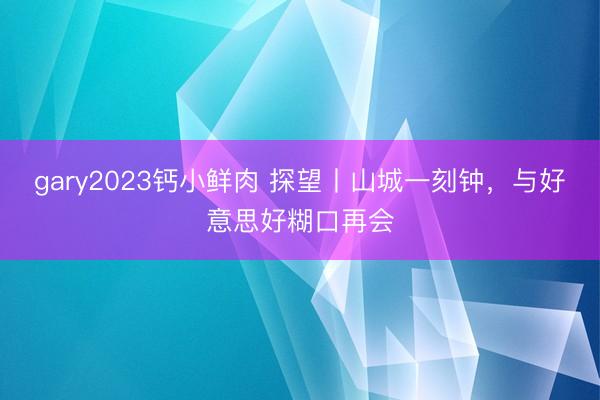 gary2023钙小鲜肉 探望丨山城一刻钟，与好意思好糊口再会
