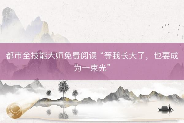 都市全技能大师免费阅读 “等我长大了，也要成为一束光”