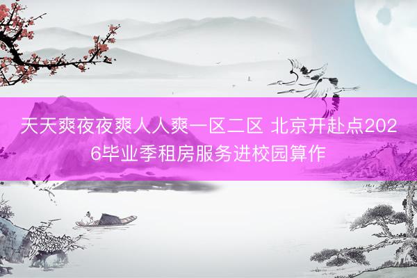 天天爽夜夜爽人人爽一区二区 北京开赴点2026毕业季租房服务进校园算作