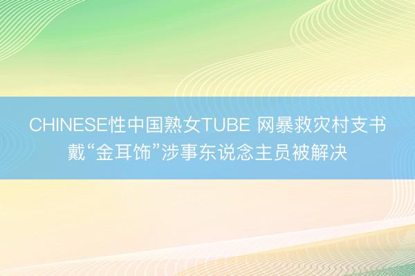 CHINESE性中国熟女TUBE 网暴救灾村支书戴“金耳饰”涉事东说念主员被解决