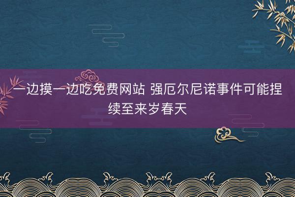 一边摸一边吃免费网站 强厄尔尼诺事件可能捏续至来岁春天