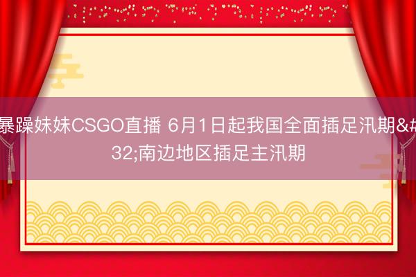 暴躁妹妹CSGO直播 6月1日起我国全面插足汛期 南边地区插足主汛期