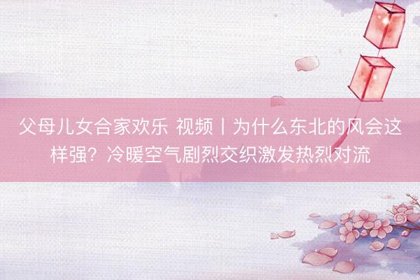 父母儿女合家欢乐 视频丨为什么东北的风会这样强？冷暖空气剧烈交织激发热烈对流