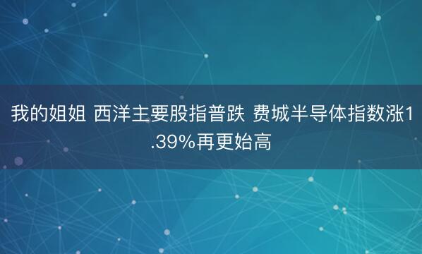 我的姐姐 西洋主要股指普跌 费城半导体指数涨1.39%再更始高