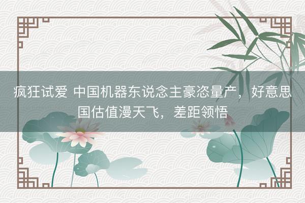 疯狂试爱 中国机器东说念主豪恣量产，好意思国估值漫天飞，差距领悟