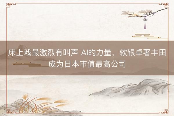 床上戏最激烈有叫声 AI的力量，软银卓著丰田成为日本市值最高公司