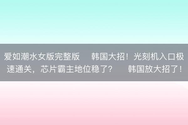 爱如潮水女版完整版 ✨韩国大招！光刻机入口极速通关，芯片霸主地位稳了？✨ 韩国放大招了！