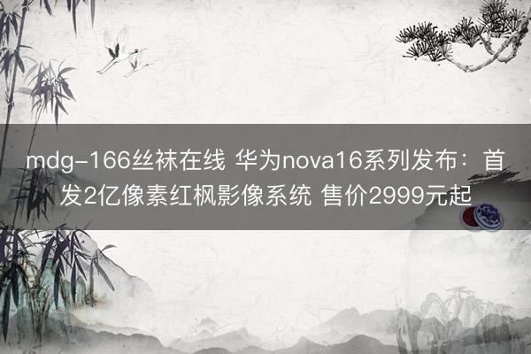 mdg-166丝袜在线 华为nova16系列发布：首发2亿像素红枫影像系统 售价2999元起