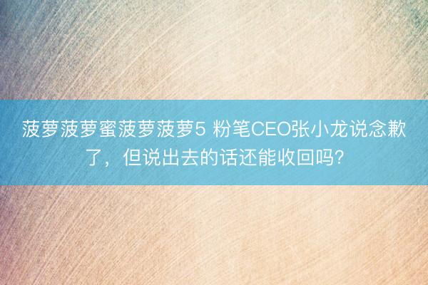 菠萝菠萝蜜菠萝菠萝5 粉笔CEO张小龙说念歉了，但说出去的话还能收回吗？