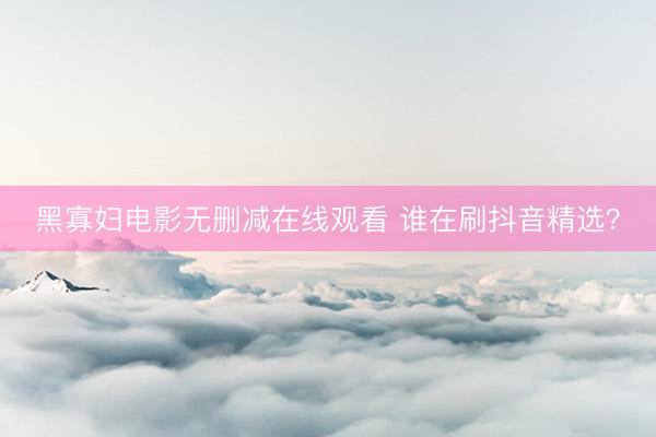 黑寡妇电影无删减在线观看 谁在刷抖音精选？