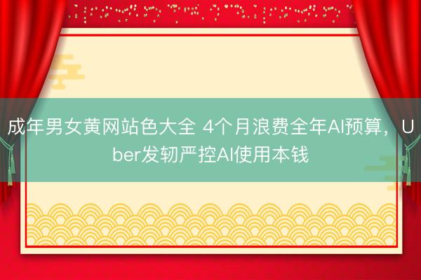 成年男女黄网站色大全 4个月浪费全年AI预算，Uber发轫严控AI使用本钱