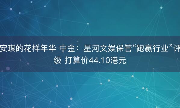 安琪的花样年华 中金：星河文娱保管“跑赢行业”评级 打算价44.10港元