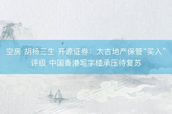 空房 胡杨三生 开源证券：太古地产保管“买入”评级 中国香港写字楼承压待复苏