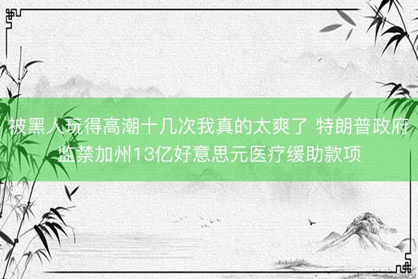 被黑人玩得高潮十几次我真的太爽了 特朗普政府监禁加州13亿好意思元医疗缓助款项