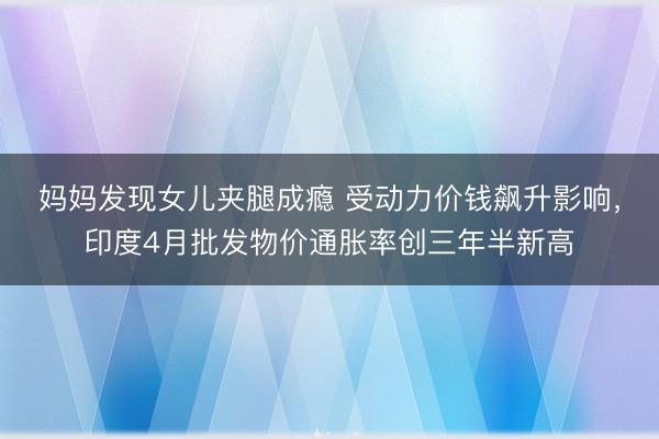 妈妈发现女儿夹腿成瘾 受动力价钱飙升影响，印度4月批发物价通胀率创三年半新高