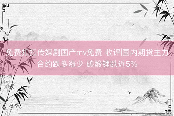 免费扣扣传媒剧国产mv免费 收评|国内期货主力合约跌多涨少 碳酸锂跌近5%