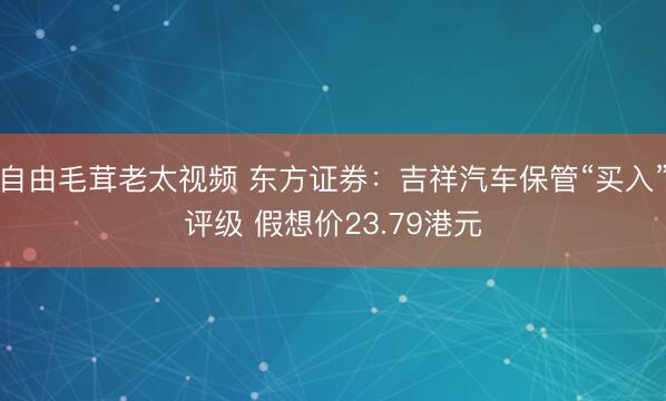 自由毛茸老太视频 东方证券：吉祥汽车保管“买入”评级 假想价23.79港元