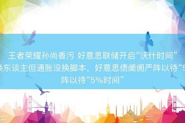 王者荣耀孙尚香污 好意思联储开启“沃什时间”：主席换东谈主但通胀没换脚本，好意思债阛阓严阵以待“5%时间”