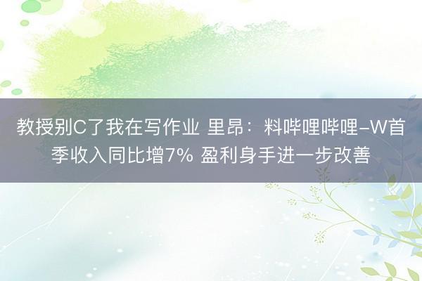 教授别C了我在写作业 里昂：料哔哩哔哩-W首季收入同比增7% 盈利身手进一步改善