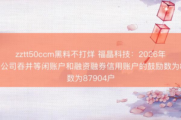 zztt50ccm黑料不打烊 福晶科技：2026年4月30日公司吞并等闲账户和融资融券信用账户的鼓励数为87904户