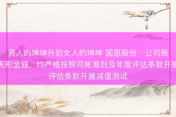 男人的坤坤升到女人的坤坤 国恩股份：公司账面商誉及无形金钱，均严格按照司帐准则及年度评估条款开展减值测试