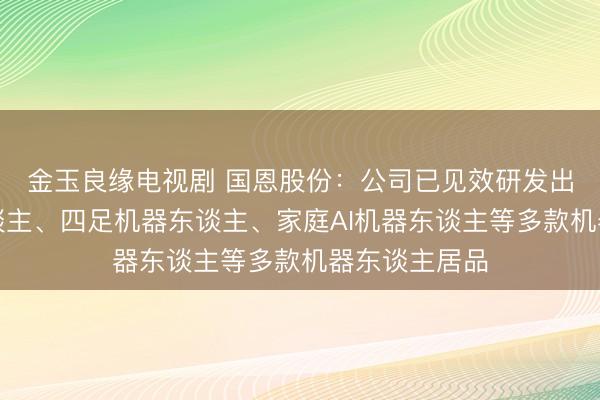 金玉良缘电视剧 国恩股份:公司已见效研发出双足机器东谈主、四足机器东谈主、家庭AI机器东谈主等多款机器东谈主居品